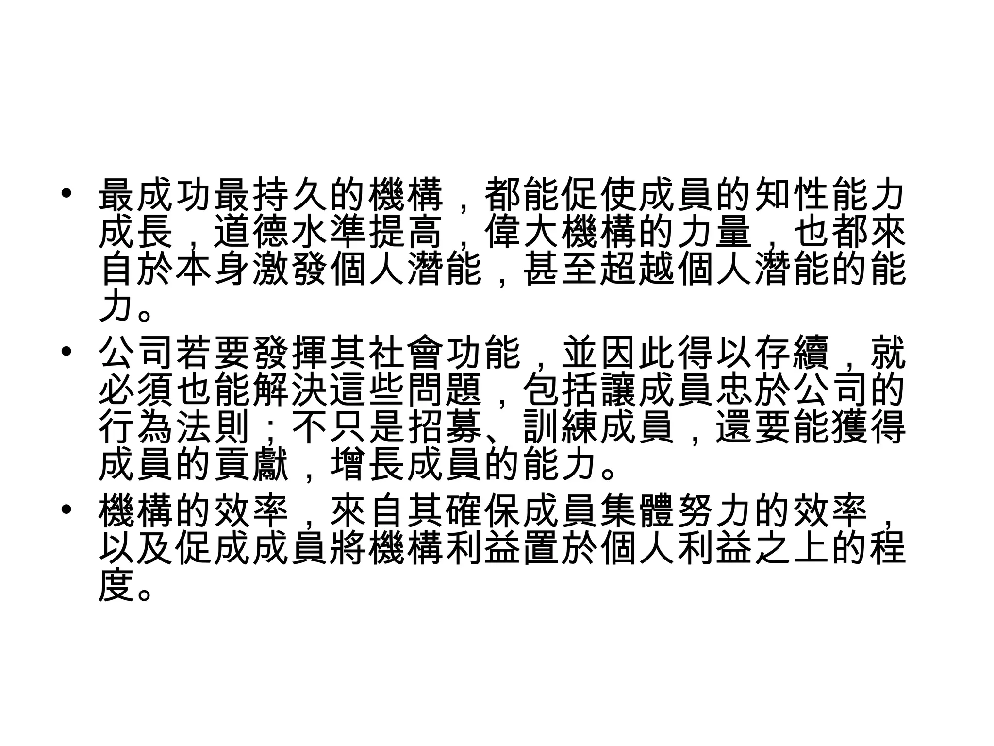 • 最成功最持久的機構，都能促使成員的知性能力
成長，道德水準提高，偉大機構的力量，也都來
自於本身激發個人潛能，甚至超越個人潛能的能
力。
• 公司若要發揮其社會功能，並因此得以存續，就
必須也能解決這些問題，包括讓成員忠於公司的
行為法則；不只是招募、訓練成員，還要能獲得
成員的貢獻，增長成員的能力。
• 機構的效率，來自其確保成員集體努力的效率，
以及促成成員將機構利益置於個人利益之上的程
度。
 