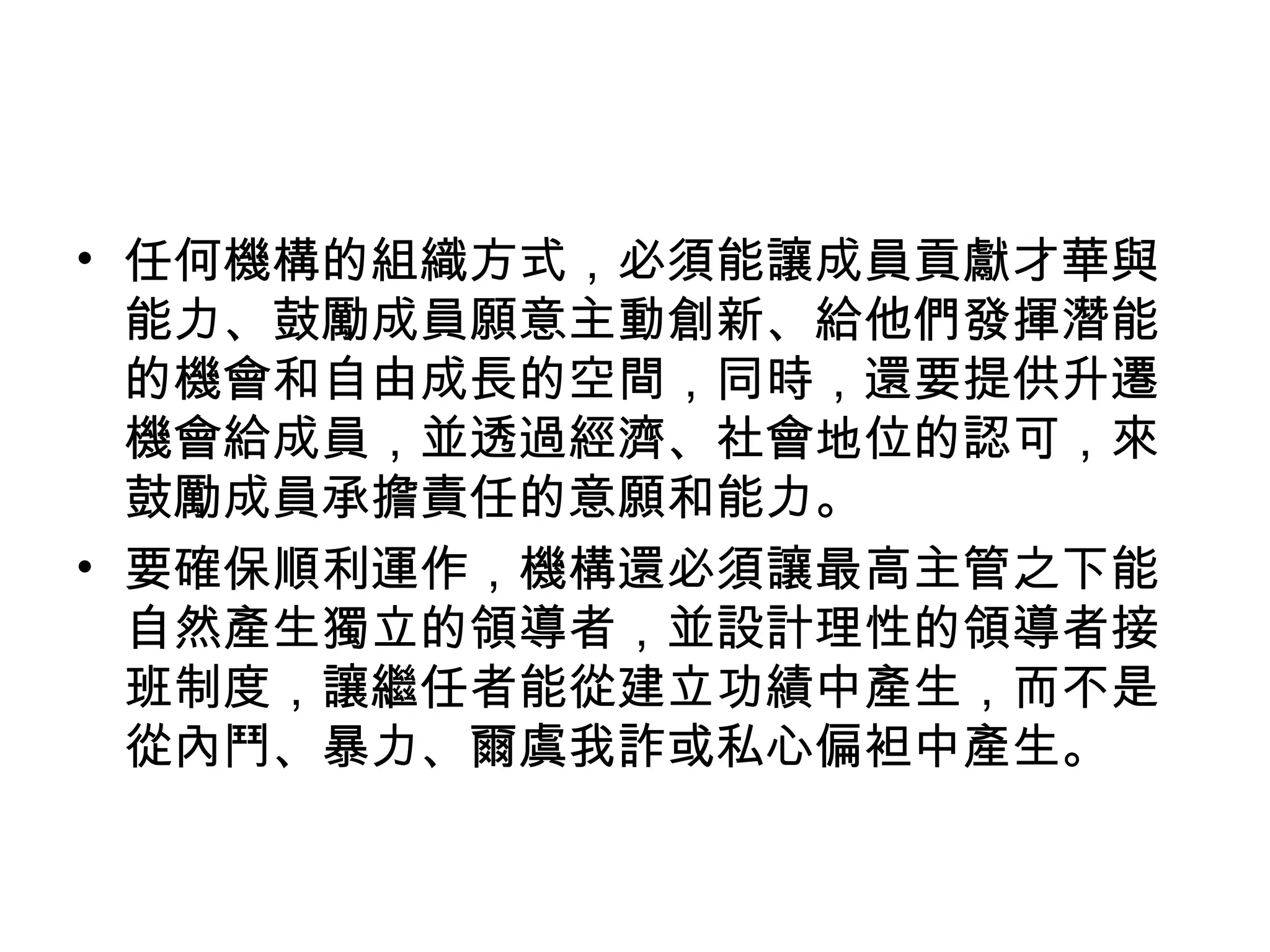• 任何機構的組織方式，必須能讓成員貢獻才華與
能力、鼓勵成員願意主動創新、給他們發揮潛能
的機會和自由成長的空間，同時，還要提供升遷
機會給成員，並透過經濟、社會地位的認可，來
鼓勵成員承擔責任的意願和能力。
• 要確保順利運作，機構還必須讓最高主管之下能
自然產生獨立的領導者，並設計理性的領導者接
班制度，讓繼任者能從建立功績中產生，而不是
從內鬥、暴力、爾虞我詐或私心偏袒中產生。
 