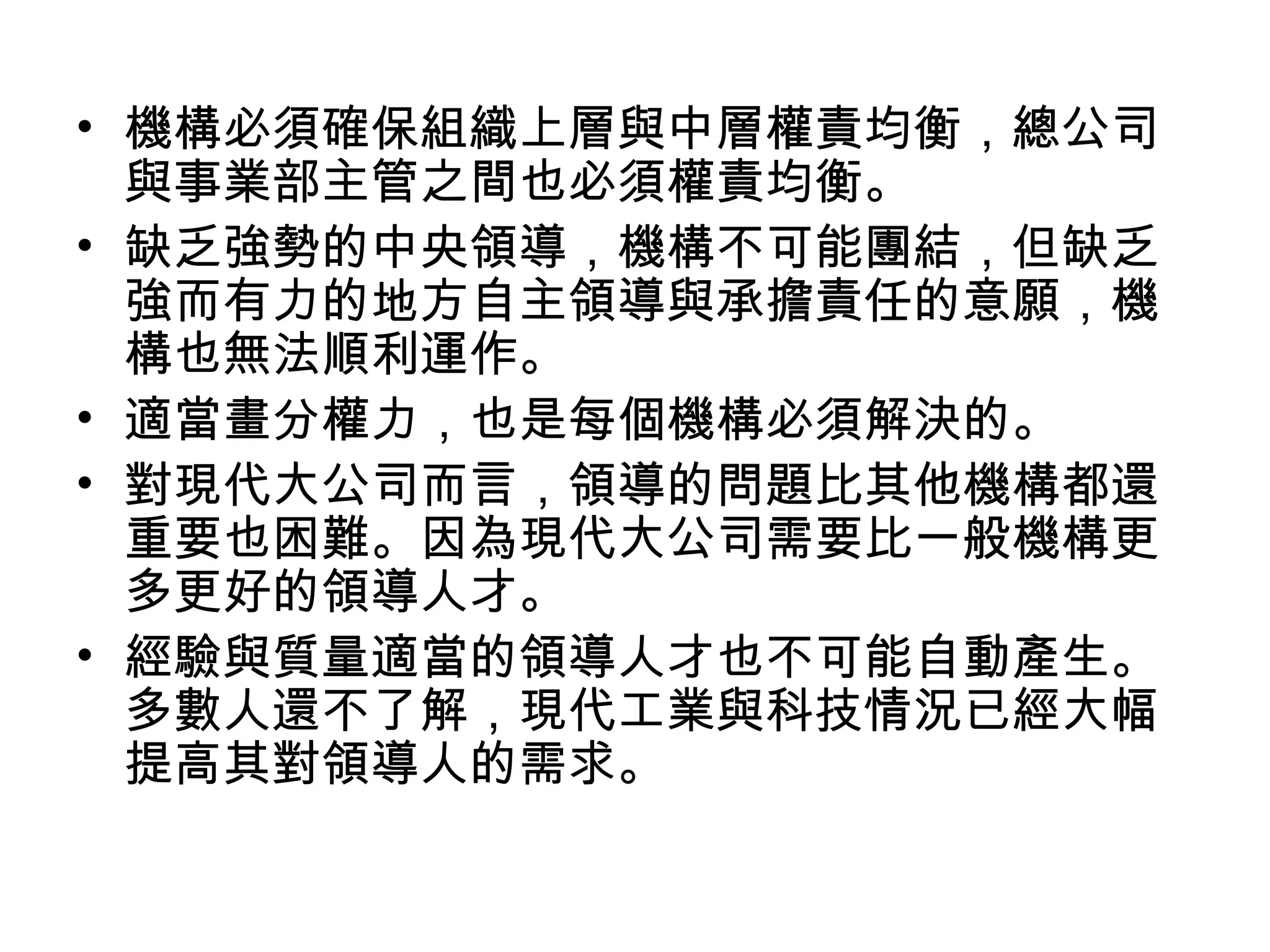 • 機構必須確保組織上層與中層權責均衡，總公司
與事業部主管之間也必須權責均衡。
• 缺乏強勢的中央領導，機構不可能團結，但缺乏
強而有力的地方自主領導與承擔責任的意願，機
構也無法順利運作。
• 適當畫分權力，也是每個機構必須解決的。
• 對現代大公司而言，領導的問題比其他機構都還
重要也困難。因為現代大公司需要比一般機構更
多更好的領導人才。
• 經驗與質量適當的領導人才也不可能自動產生。
多數人還不了解，現代工業與科技情況已經大幅
提高其對領導人的需求。
 