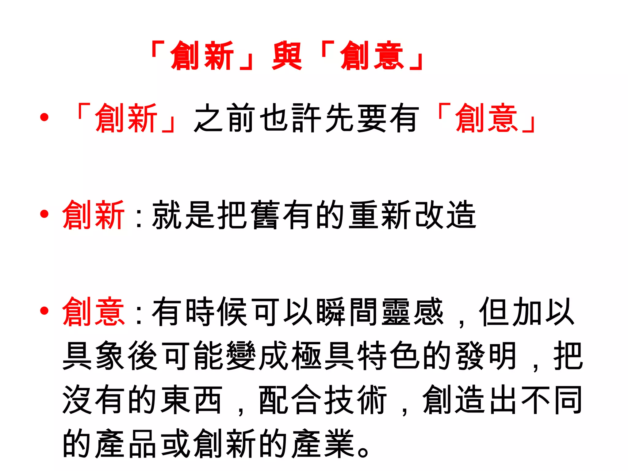 • 「創新」之前也許先要有「創意」
• 創新 : 就是把舊有的重新改造
• 創意 : 有時候可以瞬間靈感，但加以
具象後可能變成極具特色的發明，把
沒有的東西，配合技術，創造出不同
的產品或創新的產業。
「創新」與「創意」
 