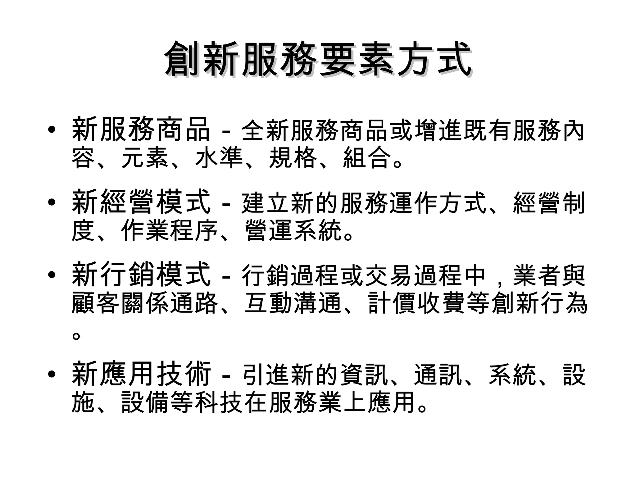 • 新服務商品－全新服務商品或增進既有服務內
容、元素、水準、規格、組合。
• 新經營模式－建立新的服務運作方式、經營制
度、作業程序、營運系統。
• 新行銷模式－行銷過程或交易過程中，業者與
顧客關係通路、互動溝通、計價收費等創新行為
。
• 新應用技術－引進新的資訊、通訊、系統、設
施、設備等科技在服務業上應用。
創新服務要素方式創新服務要素方式
 