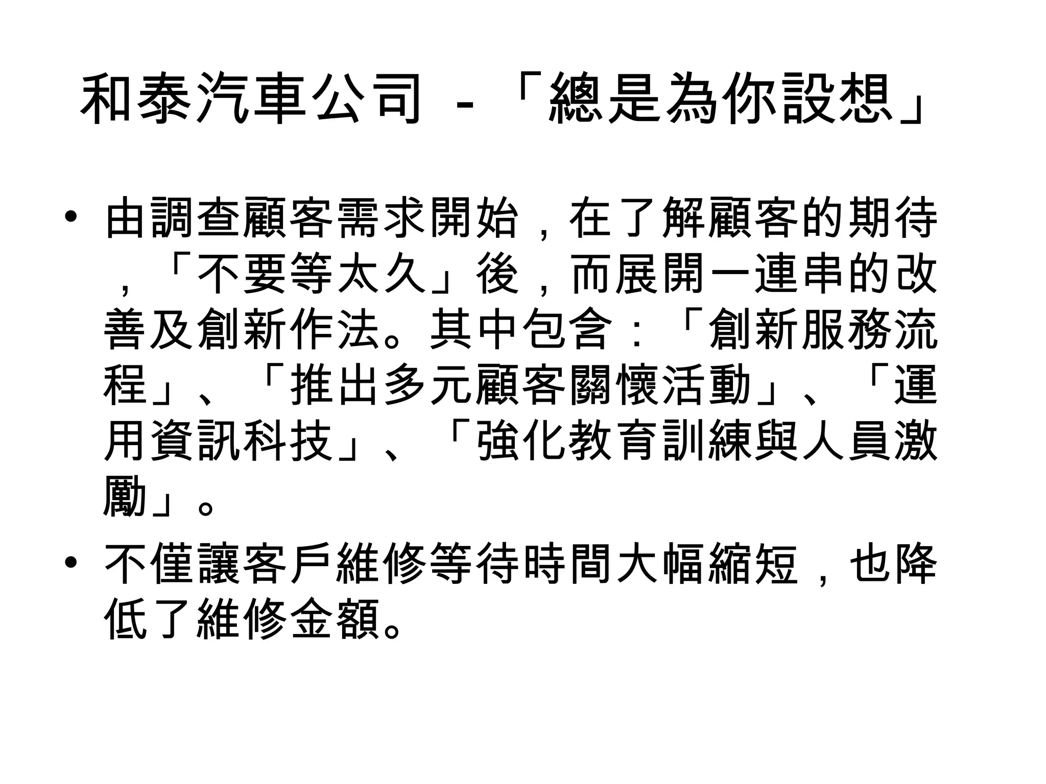 和泰汽車公司 - 「總是為你設想」
• 由調查顧客需求開始，在了解顧客的期待
，「不要等太久」後，而展開一連串的改
善及創新作法。其中包含：「創新服務流
程」、「推出多元顧客關懷活動」、「運
用資訊科技」、「強化教育訓練與人員激
勵」。
• 不僅讓客戶維修等待時間大幅縮短，也降
低了維修金額。
 