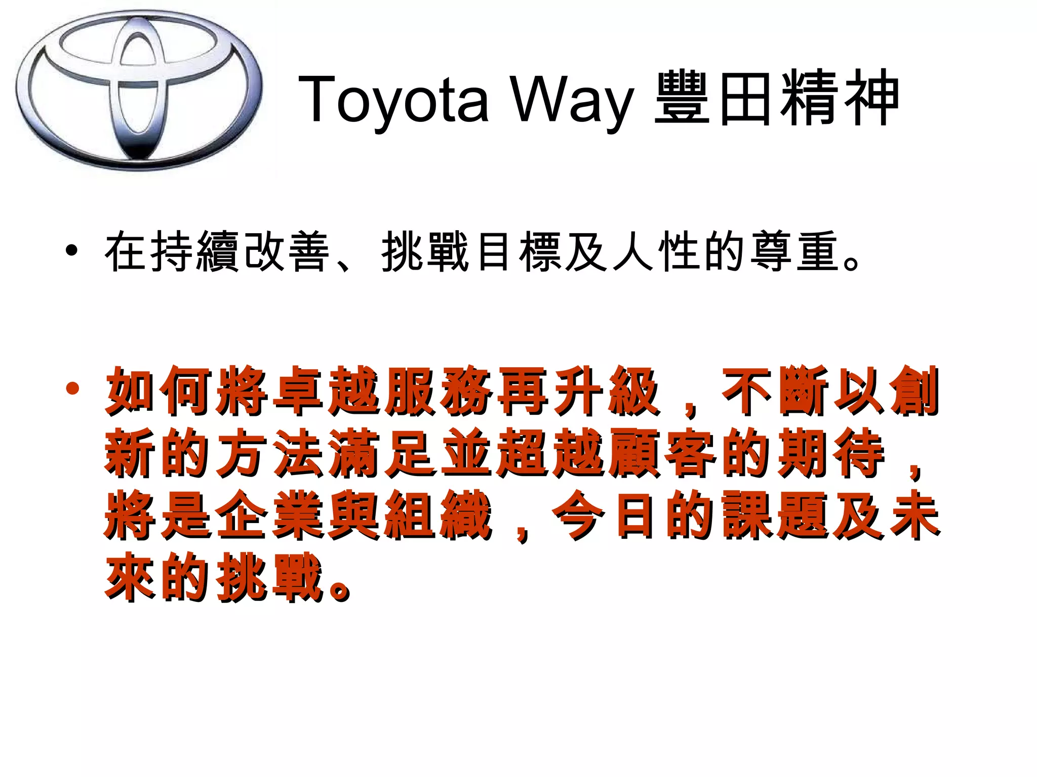 Toyota Way 豐田精神
• 在持續改善、挑戰目標及人性的尊重。
• 如何將卓越服務再升級，不斷以創如何將卓越服務再升級，不斷以創
新的方法滿足並超越顧客的期待，新的方法滿足並超越顧客的期待，
將是企業與組織，今日的課題及未將是企業與組織，今日的課題及未
來的挑戰。來的挑戰。
 