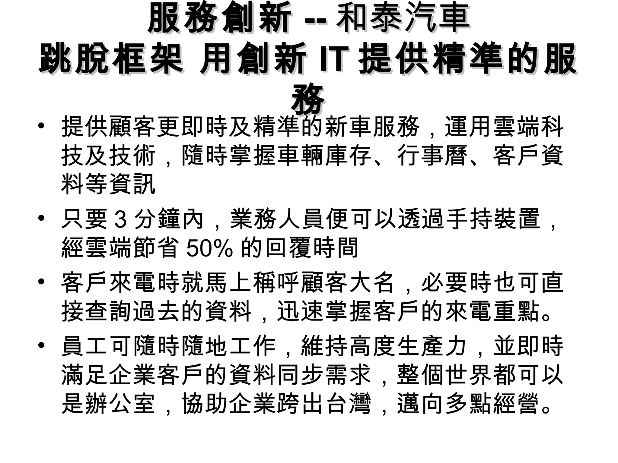服務創新服務創新 ---- 和泰汽車和泰汽車
跳脫框架 用創新跳脫框架 用創新 ITIT 提供精準的服提供精準的服
務務
• 提供顧客更即時及精準的新車服務，運用雲端科
技及技術，隨時掌握車輛庫存、行事曆、客戶資
料等資訊
• 只要 3 分鐘內，業務人員便可以透過手持裝置，
經雲端節省 50% 的回覆時間
• 客戶來電時就馬上稱呼顧客大名，必要時也可直
接查詢過去的資料，迅速掌握客戶的來電重點。
• 員工可隨時隨地工作，維持高度生產力，並即時
滿足企業客戶的資料同步需求，整個世界都可以
是辦公室，協助企業跨出台灣，邁向多點經營。
 