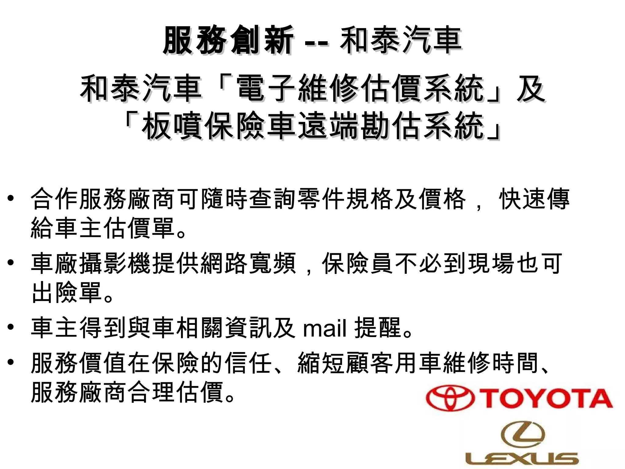 和泰汽車「電子維修估價系統」及和泰汽車「電子維修估價系統」及
「板噴保險車遠端勘估系統」「板噴保險車遠端勘估系統」
• 合作服務廠商可隨時查詢零件規格及價格， 快速傳
給車主估價單。
• 車廠攝影機提供網路寬頻，保險員不必到現場也可
出險單。
• 車主得到與車相關資訊及 mail 提醒。
• 服務價值在保險的信任、縮短顧客用車維修時間、
服務廠商合理估價。
服務創新服務創新 ---- 和泰汽車和泰汽車
 