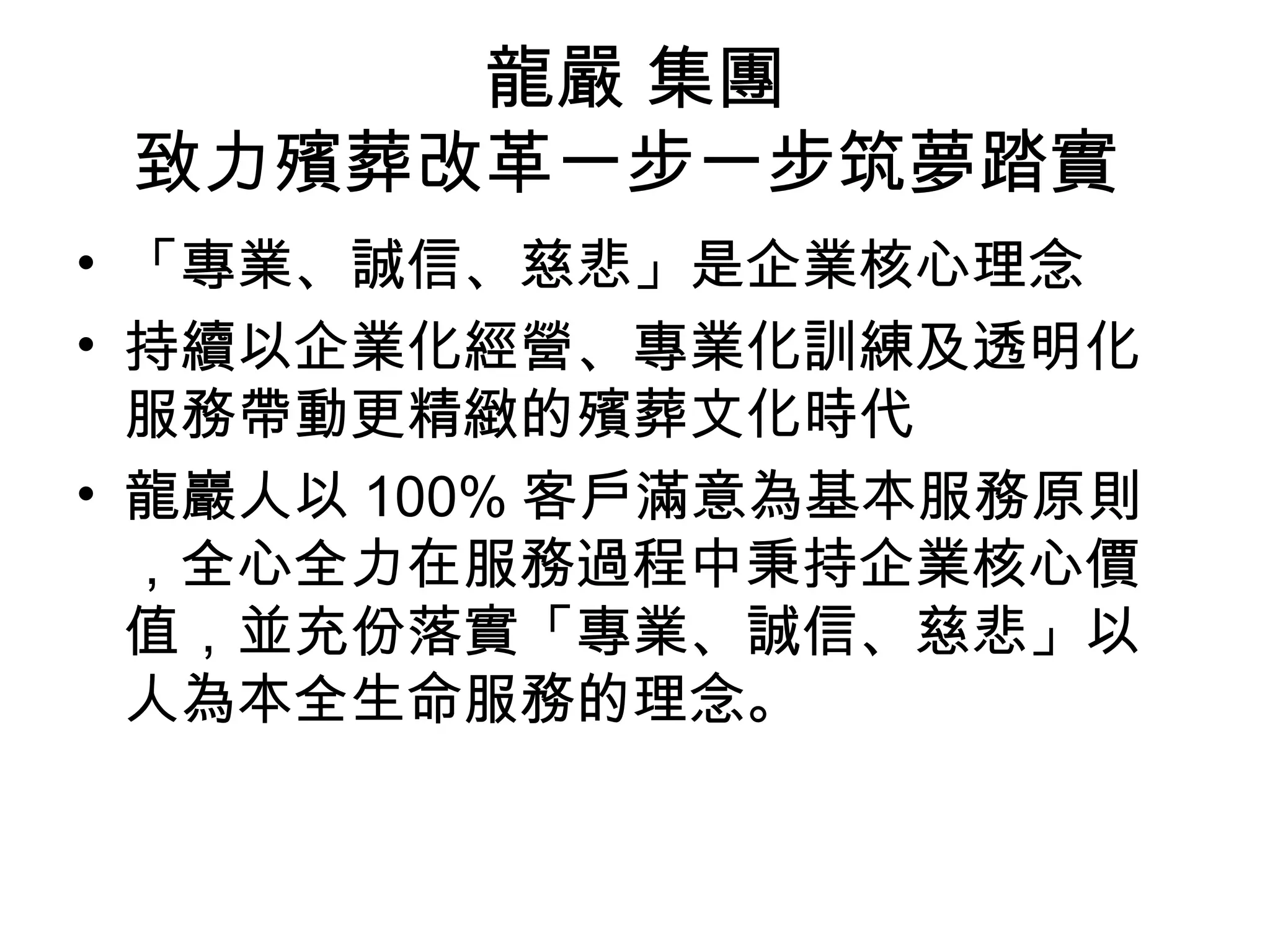 龍嚴 集團
致力殯葬改革一步一步筑夢踏實
• 「專業、誠信、慈悲」是企業核心理念
• 持續以企業化經營、專業化訓練及透明化
服務帶動更精緻的殯葬文化時代
• 龍巖人以 100% 客戶滿意為基本服務原則
，全心全力在服務過程中秉持企業核心價
值，並充份落實「專業、誠信、慈悲」以
人為本全生命服務的理念。
 