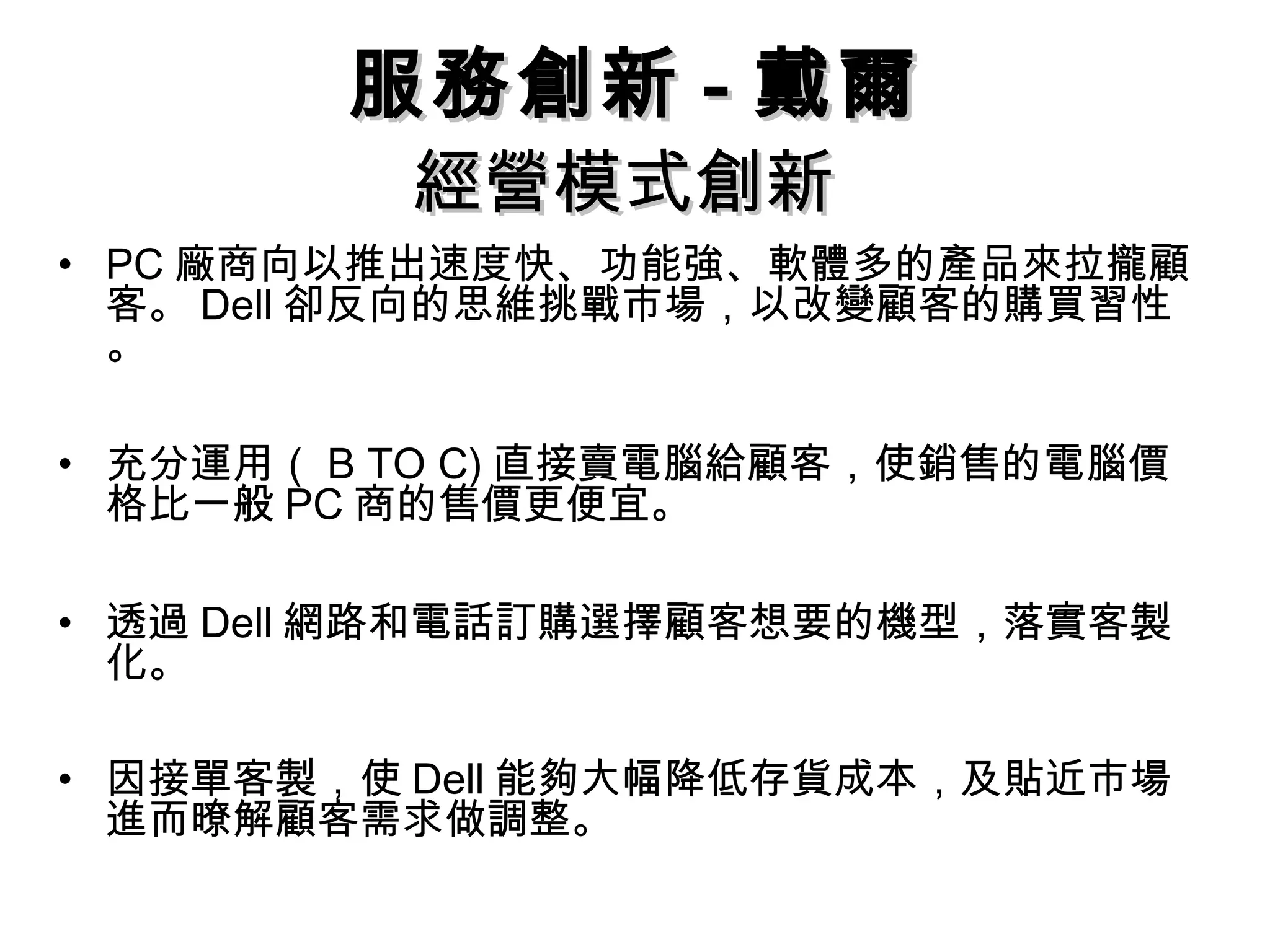 經營模式創新經營模式創新
• PC 廠商向以推出速度快、功能強、軟體多的產品來拉攏顧
客。 Dell 卻反向的思維挑戰市場，以改變顧客的購買習性
。
• 充分運用（ B TO C) 直接賣電腦給顧客，使銷售的電腦價
格比一般 PC 商的售價更便宜。
• 透過 Dell 網路和電話訂購選擇顧客想要的機型，落實客製
化。
• 因接單客製，使 Dell 能夠大幅降低存貨成本，及貼近市場
進而暸解顧客需求做調整。
服務創新服務創新 -- 戴爾戴爾
 