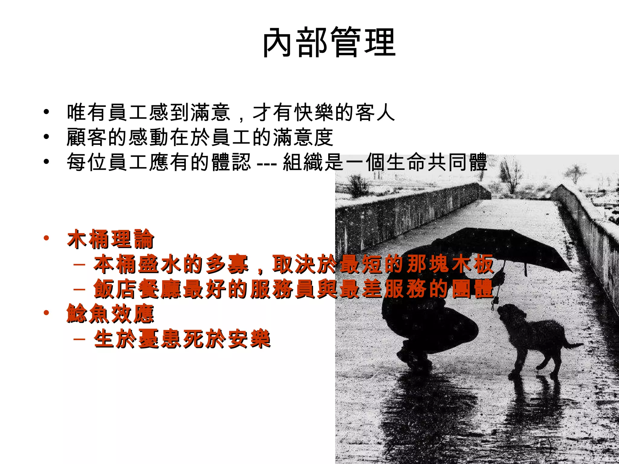 內部管理
• 唯有員工感到滿意，才有快樂的客人
• 顧客的感動在於員工的滿意度
• 每位員工應有的體認 --- 組織是一個生命共同體
• 木桶理論木桶理論
– 本桶盛水的多寡，取決於最短的那塊木板本桶盛水的多寡，取決於最短的那塊木板
– 飯店餐廳最好的服務員與最差服務的團體飯店餐廳最好的服務員與最差服務的團體
• 鯰魚效應鯰魚效應
– 生於憂患死於安樂生於憂患死於安樂
 