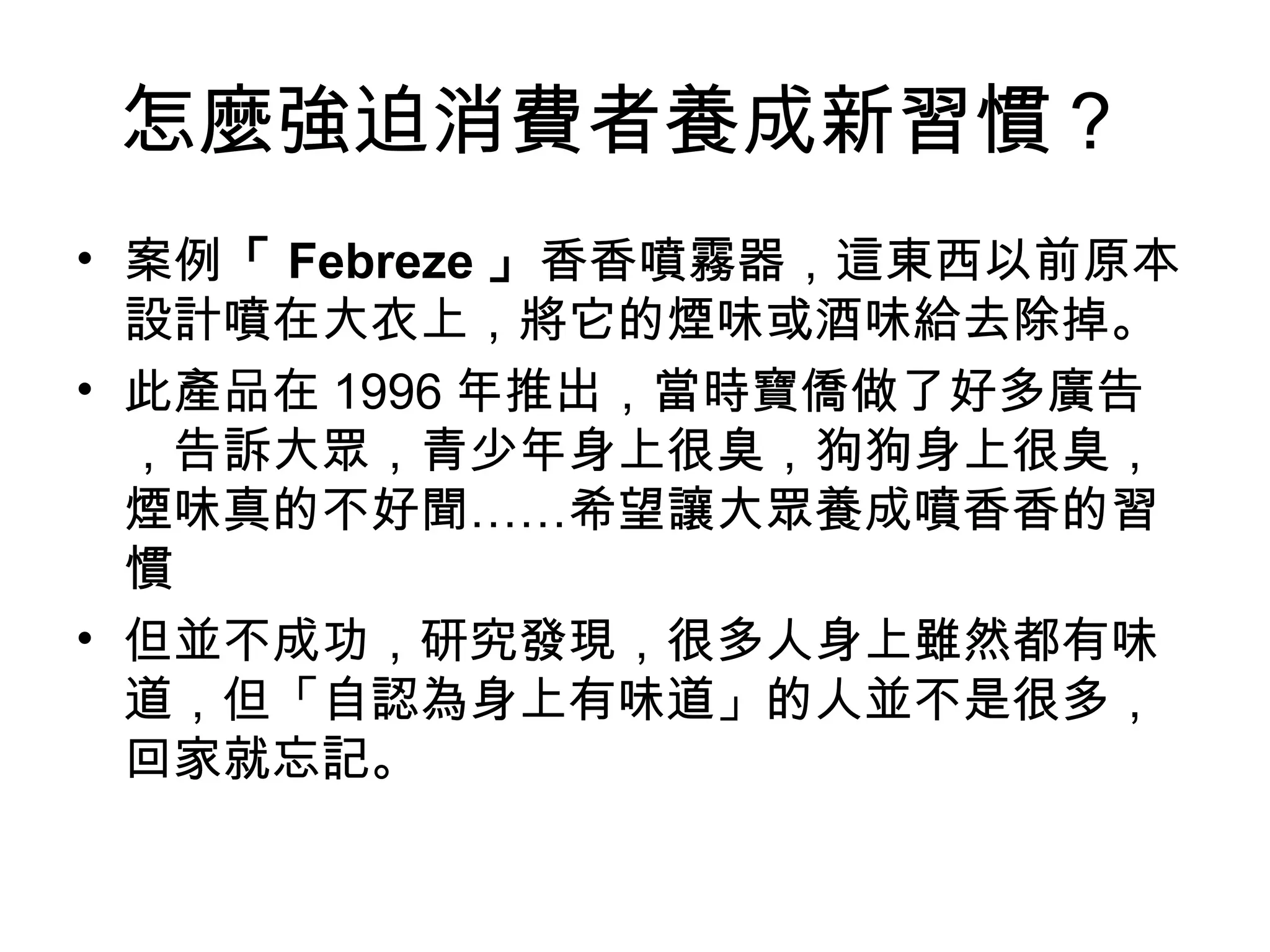 怎麼強迫消費者養成新習慣？
• 案例「 Febreze 」香香噴霧器，這東西以前原本
設計噴在大衣上，將它的煙味或酒味給去除掉。
• 此產品在 1996 年推出，當時寶僑做了好多廣告
，告訴大眾，青少年身上很臭，狗狗身上很臭，
煙味真的不好聞……希望讓大眾養成噴香香的習
慣
• 但並不成功，研究發現，很多人身上雖然都有味
道，但「自認為身上有味道」的人並不是很多，
回家就忘記。
 