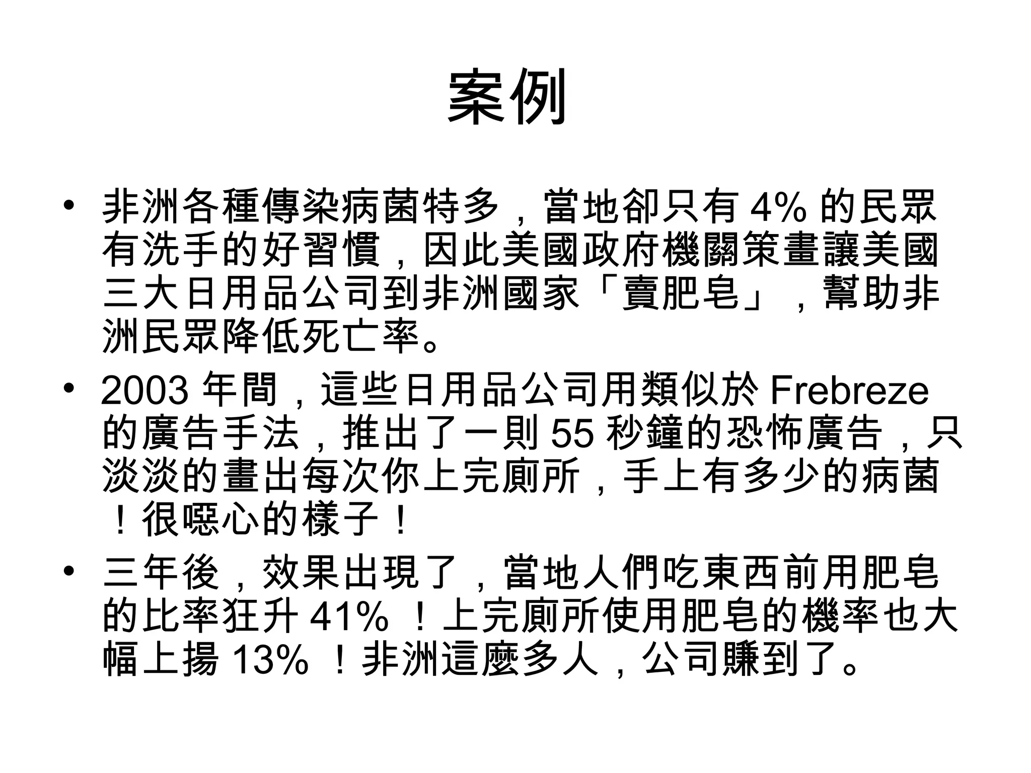 案例
• 非洲各種傳染病菌特多，當地卻只有 4% 的民眾
有洗手的好習慣，因此美國政府機關策畫讓美國
三大日用品公司到非洲國家「賣肥皂」，幫助非
洲民眾降低死亡率。
• 2003 年間，這些日用品公司用類似於 Frebreze
的廣告手法，推出了一則 55 秒鐘的恐怖廣告，只
淡淡的畫出每次你上完廁所，手上有多少的病菌
！很噁心的樣子！
• 三年後，效果出現了，當地人們吃東西前用肥皂
的比率狂升 41% ！上完廁所使用肥皂的機率也大
幅上揚 13% ！非洲這麼多人，公司賺到了。
 