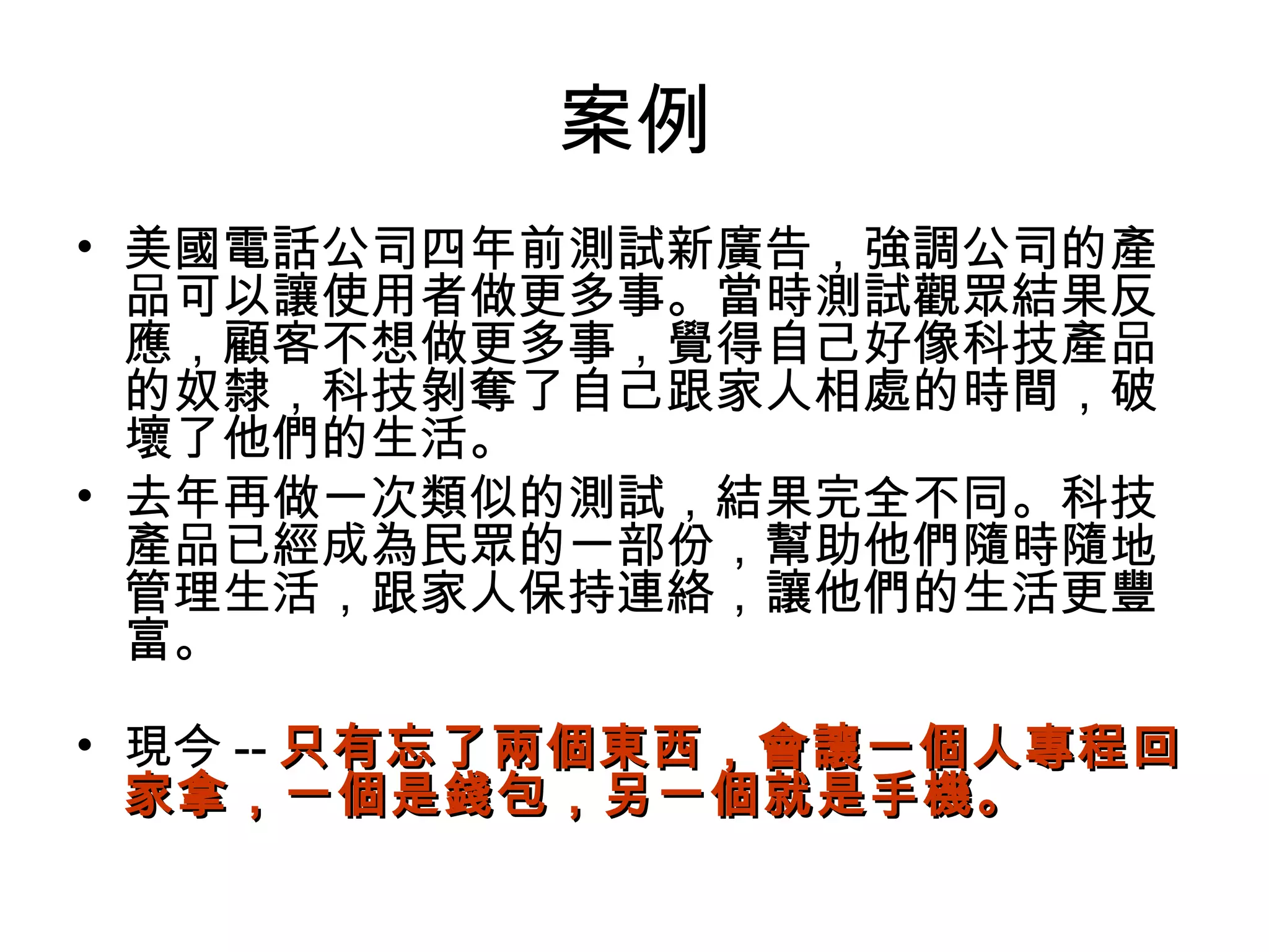 案例
• 美國電話公司四年前測試新廣告，強調公司的產
品可以讓使用者做更多事。當時測試觀眾結果反
應，顧客不想做更多事，覺得自己好像科技產品
的奴隸，科技剝奪了自己跟家人相處的時間，破
壞了他們的生活。
• 去年再做一次類似的測試，結果完全不同。科技
產品已經成為民眾的一部份，幫助他們隨時隨地
管理生活，跟家人保持連絡，讓他們的生活更豐
富。
• 現今 -- 只有忘了兩個東西，會讓一個人專程回只有忘了兩個東西，會讓一個人專程回
家拿，一個是錢包，另一個就是手機。家拿，一個是錢包，另一個就是手機。
 