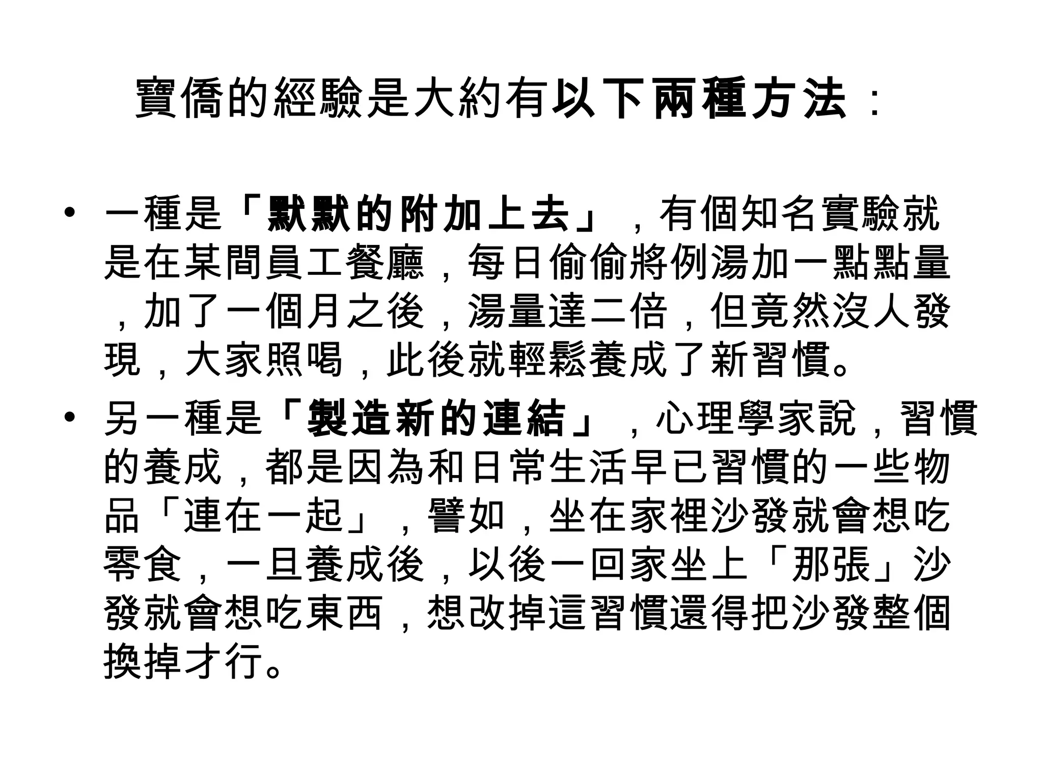 寶僑的經驗是大約有以下兩種方法：
• 一種是「默默的附加上去」，有個知名實驗就
是在某間員工餐廳，每日偷偷將例湯加一點點量
，加了一個月之後，湯量達二倍，但竟然沒人發
現，大家照喝，此後就輕鬆養成了新習慣。
• 另一種是「製造新的連結」，心理學家說，習慣
的養成，都是因為和日常生活早已習慣的一些物
品「連在一起」，譬如，坐在家裡沙發就會想吃
零食，一旦養成後，以後一回家坐上「那張」沙
發就會想吃東西，想改掉這習慣還得把沙發整個
換掉才行。
 