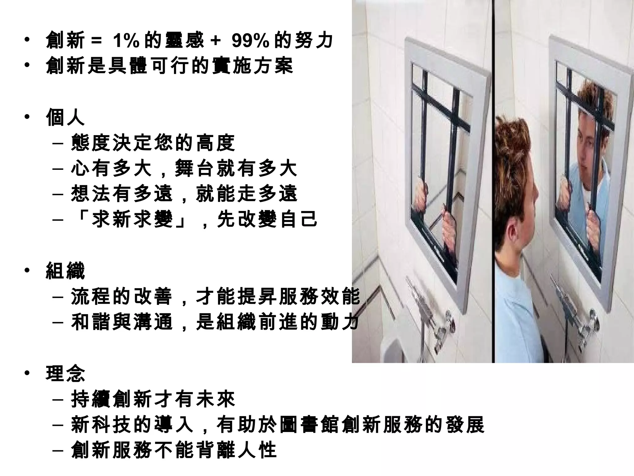 • 創新＝ 1% 的靈感＋ 99% 的努力
• 創新是具體可行的實施方案
• 個人
– 態度決定您的高度
– 心有多大，舞台就有多大
– 想法有多遠，就能走多遠
– 「求新求變」，先改變自己
• 組織
– 流程的改善，才能提昇服務效能
– 和諧與溝通，是組織前進的動力
• 理念
– 持續創新才有未來
– 新科技的導入，有助於圖書館創新服務的發展
– 創新服務不能背離人性
 