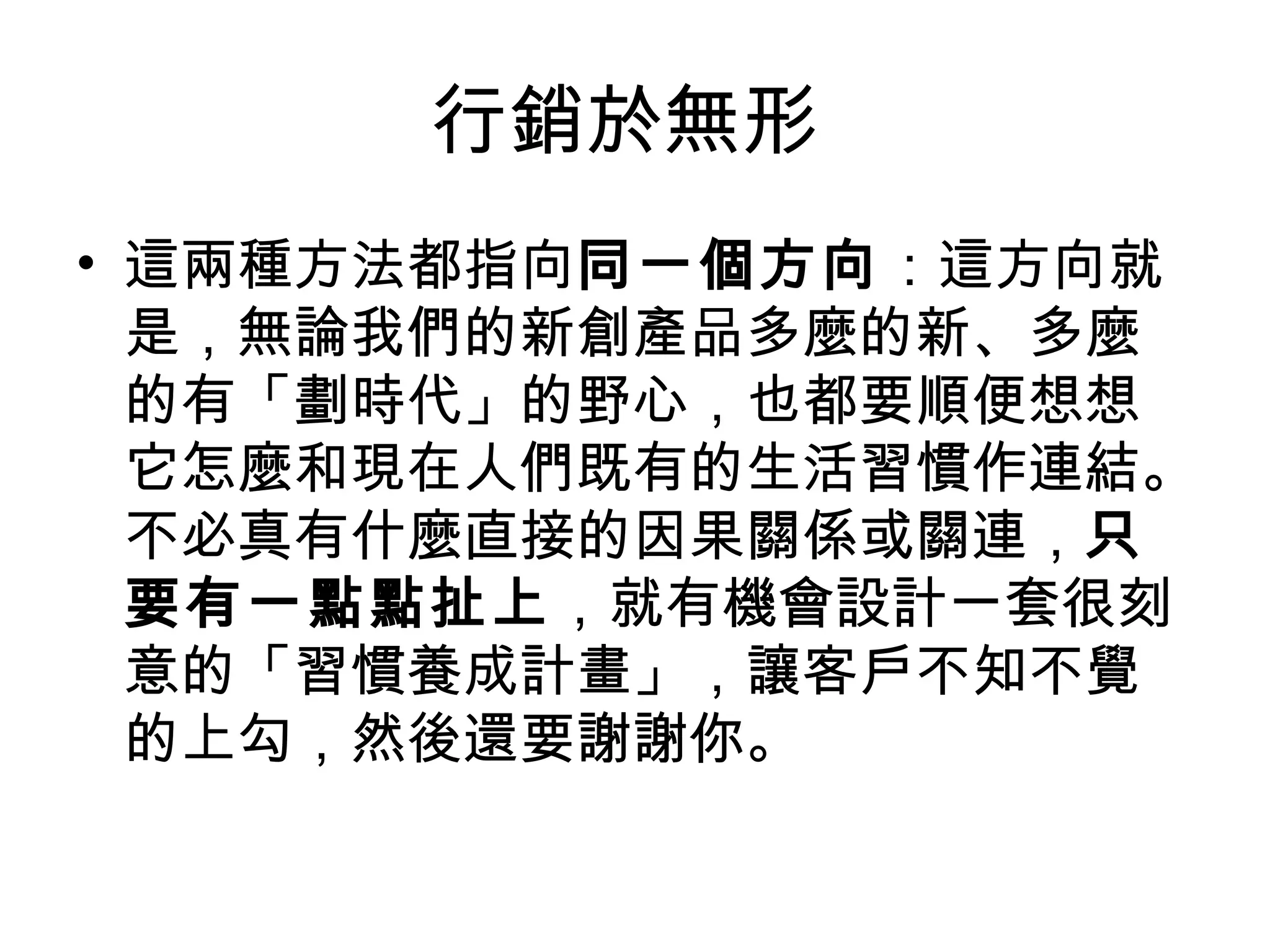 行銷於無形
• 這兩種方法都指向同一個方向：這方向就
是，無論我們的新創產品多麼的新、多麼
的有「劃時代」的野心，也都要順便想想
它怎麼和現在人們既有的生活習慣作連結。
不必真有什麼直接的因果關係或關連，只
要有一點點扯上，就有機會設計一套很刻
意的「習慣養成計畫」，讓客戶不知不覺
的上勾，然後還要謝謝你。
 