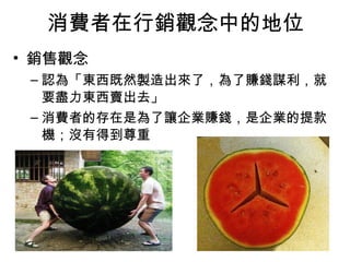 消費者在行銷觀念中的地位
• 銷售觀念
– 認為「東西既然製造出來了，為了賺錢謀利，就
要盡力東西賣出去」
– 消費者的存在是為了讓企業賺錢，是企業的提款
機；沒有得到尊重
 