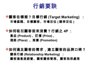 行銷要訣
顧客在哪裡？目標行銷 (Target Marketing) ：
市場區隔、目標顧客、市場定位 ( 競爭定位 )
如何吸引顧客前來消費？行銷之 4P ：
產品 (Product) 、訂價 (Price) 、
通路 (Place) 、推廣 (Promotion)
如何滿足顧客的需求，建立顧客的品牌口碑？
關係行銷 (Relationship Marketing) ：
顧客滿意度經營、顧客關係管理、顧客抱怨處理
 
