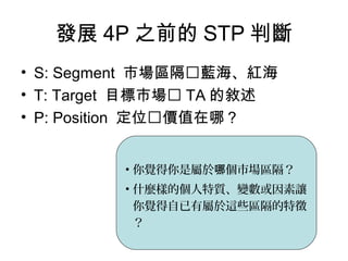 發展 4P 之前的 STP 判斷
• S: Segment 市場區隔藍海、紅海
• T: Target 目標市場 TA 的敘述
• P: Position 定位價值在哪？
• 你覺得你是屬於 個市場區隔？哪
• 什麼樣的個人特質、變數或因素讓
你覺得自已有屬於這些區隔的特徵
？
 
