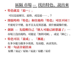 區隔 市場 --- 找出特色、說出來
• 特色就是「最…」。
可以是最便宜、最快、或是最…… .. ？
• 開張時的「特色」和往後的「特色」可以不同！
不要死守不變、也不宜太見異思遷，賣什麼就像什麼。
• 創新 --- 先提醒自己「別人可能已經想過了」…
市場上沒出現的，可能是「無利可圖」，或是「陣亡」。
• 特色可以「養成」、「漸進」
有多少能力做多少效果，先站穩、再求突出。
• 用一句話介紹出來
易懂 / 易記 / 易知 / 易說 / 易聽 / 易看
 