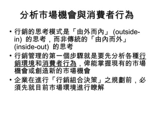 分析市場機會與消費者行為分析市場機會與消費者行為
• 行銷的思考模式是「由外而內」 (outside-
in) 的思考，而非傳統的「由內而外」
(inside-out) 的思考
• 行銷管理的第一個步驟就是要先分析各種行
銷環境和消費者行為，俾能掌握現有的市場
機會或創造新的市場機會
• 企業在進行「行銷組合決策」之規劃前，必
須先就目前市場環境進行瞭解
 