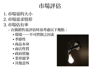 市場評估
1. 市場量的大小
2. 市場需求情形
3. 市場佔有率
– 在做銷售量評估時須考慮以下幾點：
• 環境──不可控制之因素
• 季節性
• 商品本身
• 商店性質
• 政府措施
• 業界競爭
• 其他意外
 