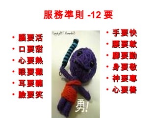 服務準則 -12 要
• 腦要活腦要活
• 口要甜口要甜
• 心要熱心要熱
• 眼要觀眼要觀
• 耳要聽耳要聽
• 臉要笑臉要笑
• 手要快手要快
• 腰要軟腰要軟
• 腳要勤腳要勤
• 身要敬身要敬
• 神要專神要專
• 心要善心要善
 