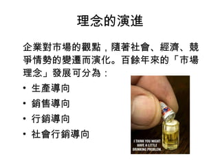 理念的演進
企業對市場的觀點，隨著社會、經濟、競
爭情勢的變遷而演化。百餘年來的「市場
理念」發展可分為：
• 生產導向
• 銷售導向
• 行銷導向
• 社會行銷導向
 