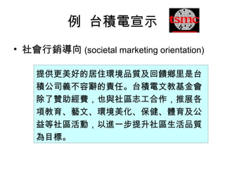 例 台積電宣示
提供更美好的居住環境品質及回饋鄉里是台
積公司義不容辭的責任。台積電文教基金會
除了贊助經費，也與社區志工合作，推展各
項教育、藝文、環境美化、保健、體育及公
益等社區活動，以進一步提升社區生活品質
為目標。
• 社會行銷導向 (societal marketing orientation)
 