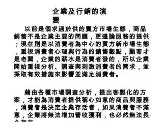 以前是個求過於供的賣方市場生態，商品
銷售不是企業主要的問題，更遑論服務的提供
；現在則是以消費者為中心的買方新市場生態
，重視消費者心理與行為的銷售觀點，顧客才
是老闆，企業的薪水是消費者發的，所以企業
開始重視分析、調查與刺激消費者的需求，並
採取有效措施來影響並滿足消費者。
藉由各種市場調查分析，提出客製化的方
案，才能為消費者提供稱心如意的商品與服務
，消費者是決定企業存活者，如果消費者不滿
意，企業將無法增加營收獲利，也必然無法長
企業及行銷的演
變
 