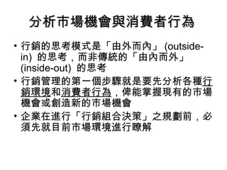 分析市場機會與消費者行為分析市場機會與消費者行為
• 行銷的思考模式是「由外而內」 (outside-
in) 的思考，而非傳統的「由內而外」
(inside-out) 的思考
• 行銷管理的第一個步驟就是要先分析各種行
銷環境和消費者行為，俾能掌握現有的市場
機會或創造新的市場機會
• 企業在進行「行銷組合決策」之規劃前，必
須先就目前市場環境進行瞭解
 