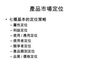 產品市場定位
• 七種基本的定位策略
– 屬性定位
– 利益定位
– 使用 / 應用定位
– 使用者定位
– 競爭者定位
– 產品類別定位
– 品質 / 價格定位
 