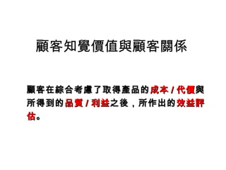 顧客知覺價值與顧客關係
顧客在綜合考慮了取得產品的顧客在綜合考慮了取得產品的成本成本 // 代價代價與與
所得到的所得到的品質品質 // 利益利益之後，所作出的之後，所作出的效益評效益評
估估。。
 