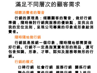 滿足不同層次的顧客需求
傾聽消費者的聲音
行銷的原理是：傾聽顧客的聲音，做好行銷
準備，隨時檢討行銷與服務的優缺點，並找出自
我的定位法則，呈現公司專業的印象或形象給消
費者。
隨時隨地做行銷
行銷就是推銷一個印象，隨時隨地都需要做
好行銷。行銷不一定是指買賣有形的商品，還可
包含知識、形象、才華、認知及服務等無形的行
銷。
行銷的模式
口碑行銷 社會行銷 服務行銷 關係行銷
 