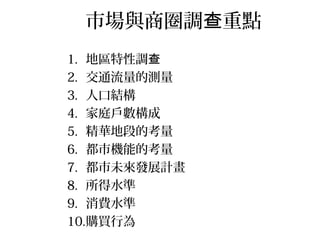 市場與商圈調 重點查
1. 地區特性調查
2. 交通流量的測量
3. 人口結構
4. 家庭戶數構成
5. 精華地段的考量
6. 都市機能的考量
7. 都市未來發展計畫
8. 所得水準
9. 消費水準
10.購買行為
 