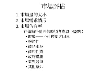 市場評估
1. 市場量的大小
2. 市場需求情形
3. 市場佔有率
– 在做銷售量評估時須考慮以下幾點：
• 環境──不可控制之因素
• 季節性
• 商品本身
• 商店性質
• 政府措施
• 業界競爭
• 其他意外
 