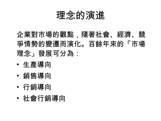 理念的演進
企業對市場的觀點，隨著社會、經濟、競
爭情勢的變遷而演化。百餘年來的「市場
理念」發展可分為：
• 生產導向
• 銷售導向
• 行銷導向
• 社會行銷導向
 