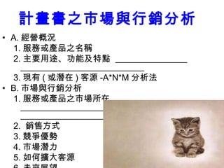 59
計畫書之市場與行銷分析
• A. 經營概況
1. 服務或產品之名稱
2. 主要用途、功能及特點
3. 現有 ( 或潛在 ) 客源 -A*N*M 分析法
• B. 市場與行銷分析
1. 服務或產品之市場所在
2. 銷售方式
3. 競爭優勢
4. 市場潛力
5. 如何擴大客源
 