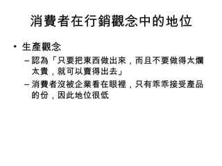 消費者在行銷觀念中的地位
• 生產觀念
– 認為「只要把東西做出來，而且不要做得太爛
太貴，就可以賣得出去」
– 消費者沒被企業看在眼裡，只有乖乖接受產品
的份，因此地位很低
 