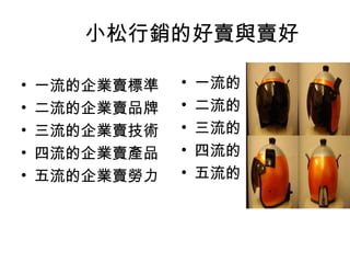 小松行銷的好賣與賣好
• 一流的企業賣標準
• 二流的企業賣品牌
• 三流的企業賣技術
• 四流的企業賣產品
• 五流的企業賣勞力
• 一流的
• 二流的
• 三流的
• 四流的
• 五流的
 