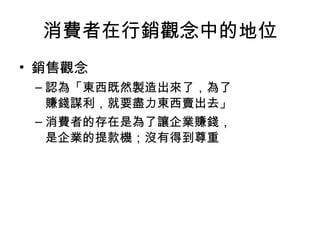 消費者在行銷觀念中的地位
• 銷售觀念
– 認為「東西既然製造出來了，為了
賺錢謀利，就要盡力東西賣出去」
– 消費者的存在是為了讓企業賺錢，
是企業的提款機；沒有得到尊重
 