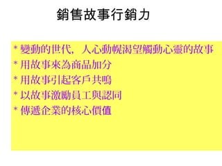 銷售故事行銷力
* 變動的世代，人心動幌渴望觸動心靈的故事
* 用故事來為商品加分
* 用故事引起客戶共鳴
* 以故事激勵員工與認同
* 傳遞企業的核心價值
 