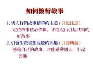 如何 好故事說如何 好故事說
1. 切入行銷故事精華的主題 ( 引起注意 )
‧ 定位故事核心價 ，才能說出引起共鳴的值
好故事
2. 引發消費者想要聽的興趣 ( 引發興趣 )
‧ 感動自己的故事，才能感動別人，引起
興趣
 