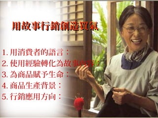 用故事行銷創造買氣用故事行銷創造買氣
1. 用消費者的語言：
2. 使用經驗轉化為故事內容：
3. 為商品賦予生命：
4. 商品生產背景：
5. 行銷應用方向：
 