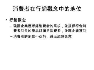 消費者在行銷觀念中的地位
• 行銷觀念
– 強調企業應考慮消費者的需求，並提供符合消
費者利益的產品以滿足消費者，並讓企業獲利
– 消費者的地位不亞於，甚至超越企業
 