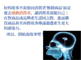 好的故事不需要向消費者”推銷商品”而是
要去感動消費者，讓消費者說服自己；
在對商品或品牌產生認同之際，進而購
買商品甚至再將故事傳誦週遭產生更大
的感染力。
所以，開始說故事吧！
 