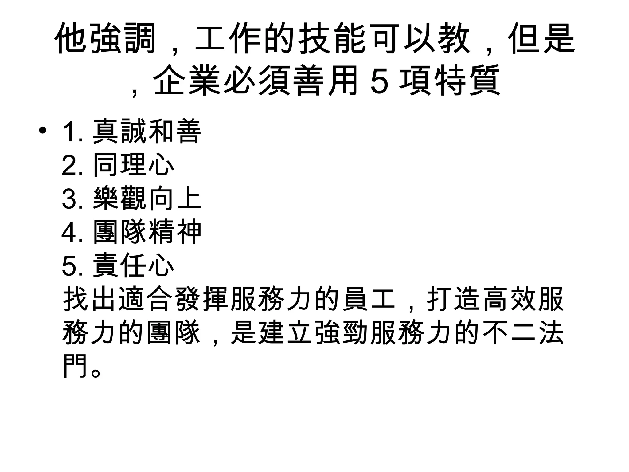 他強調，工作的技能可以教，但是
，企業必須善用 5 項特質
• 1. 真誠和善
2. 同理心
3. 樂觀向上
4. 團隊精神
5. 責任心
找出適合發揮服務力的員工，打造高效服
務力的團隊，是建立強勁服務力的不二法
門。
 