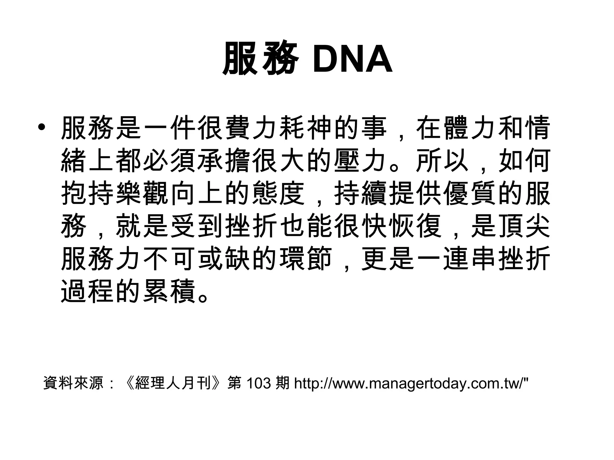 服務 DNA
• 服務是一件很費力耗神的事，在體力和情
緒上都必須承擔很大的壓力。所以，如何
抱持樂觀向上的態度，持續提供優質的服
務，就是受到挫折也能很快恢復，是頂尖
服務力不可或缺的環節，更是一連串挫折
過程的累積。
資料來源：《經理人月刊》第 103 期 http://www.managertoday.com.tw/"
 