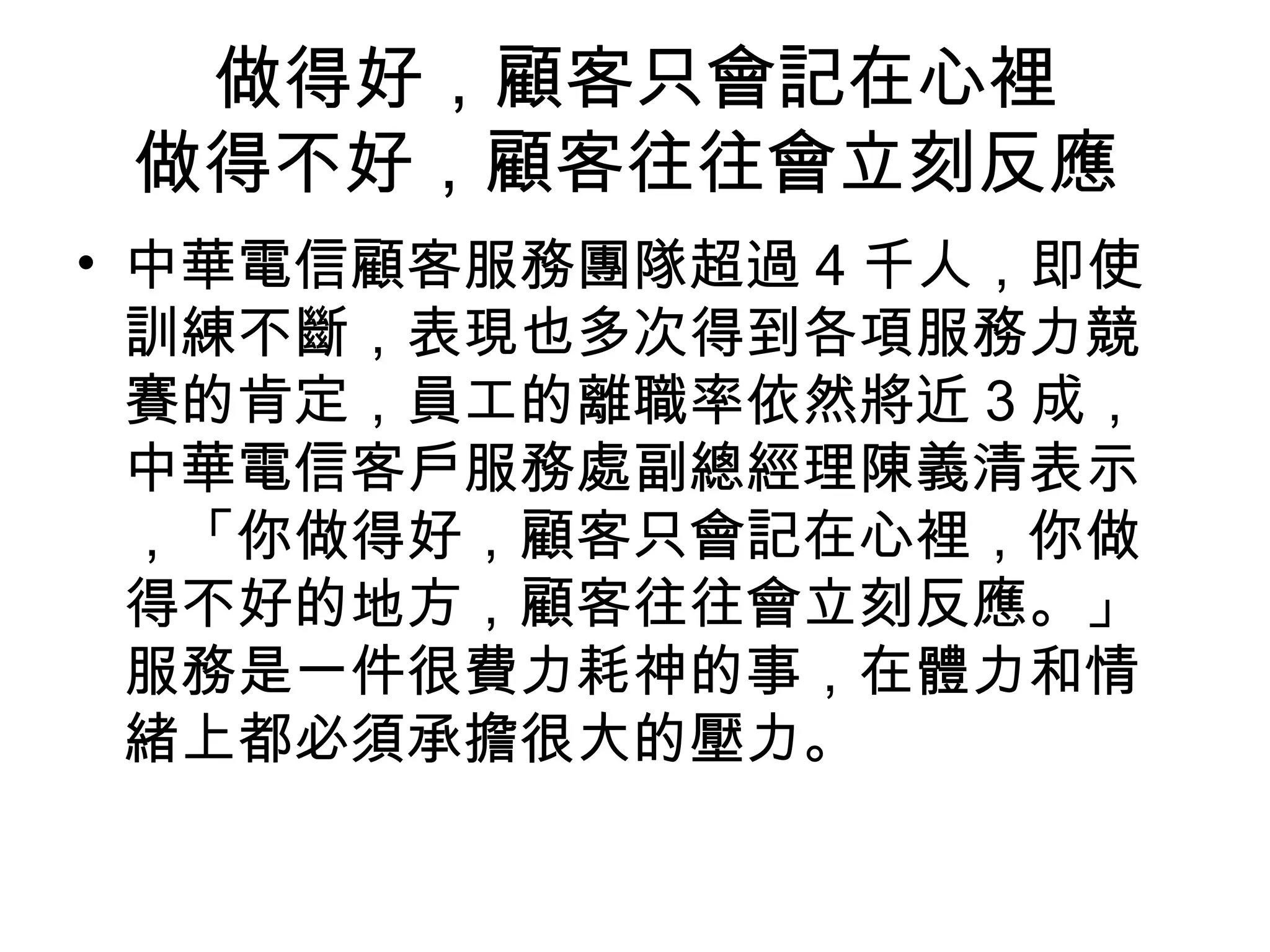 做得好，顧客只會記在心裡
做得不好，顧客往往會立刻反應
• 中華電信顧客服務團隊超過 4 千人，即使
訓練不斷，表現也多次得到各項服務力競
賽的肯定，員工的離職率依然將近 3 成，
中華電信客戶服務處副總經理陳義清表示
，「你做得好，顧客只會記在心裡，你做
得不好的地方，顧客往往會立刻反應。」
服務是一件很費力耗神的事，在體力和情
緒上都必須承擔很大的壓力。
 