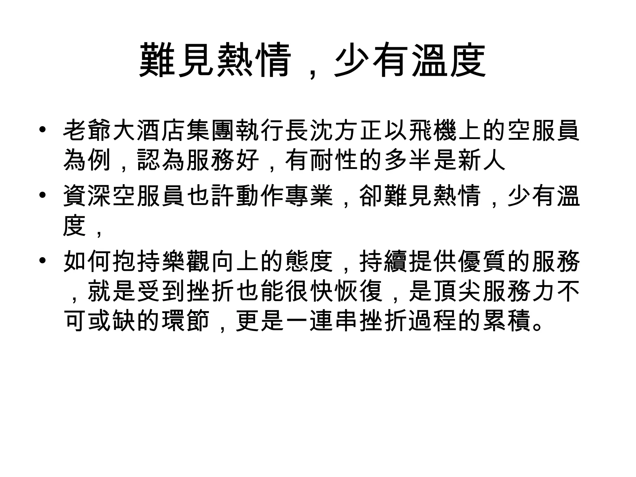 難見熱情，少有溫度
• 老爺大酒店集團執行長沈方正以飛機上的空服員
為例，認為服務好，有耐性的多半是新人
• 資深空服員也許動作專業，卻難見熱情，少有溫
度，
• 如何抱持樂觀向上的態度，持續提供優質的服務
，就是受到挫折也能很快恢復，是頂尖服務力不
可或缺的環節，更是一連串挫折過程的累積。
 