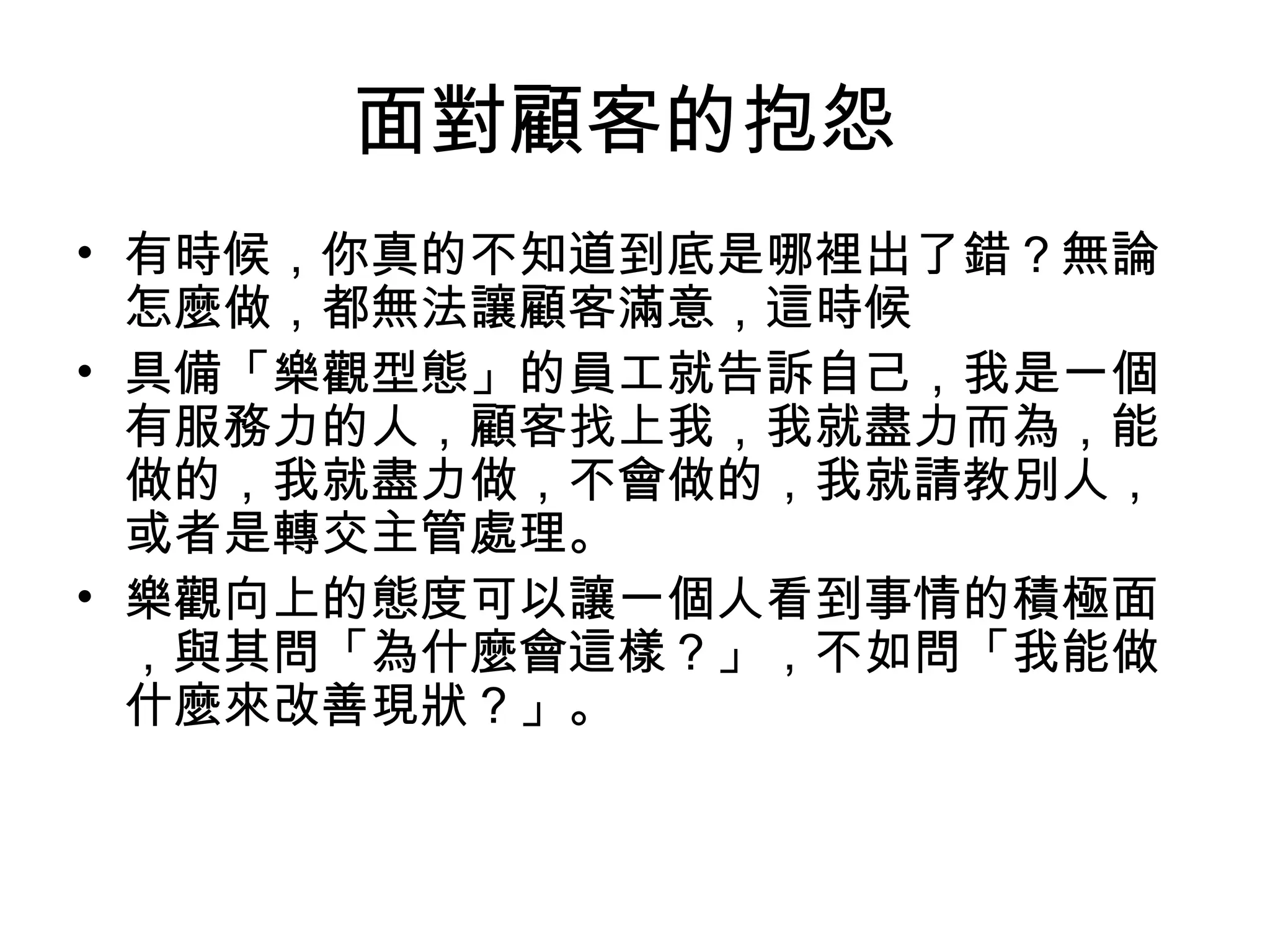 面對顧客的抱怨
• 有時候，你真的不知道到底是哪裡出了錯？無論
怎麼做，都無法讓顧客滿意，這時候
• 具備「樂觀型態」的員工就告訴自己，我是一個
有服務力的人，顧客找上我，我就盡力而為，能
做的，我就盡力做，不會做的，我就請教別人，
或者是轉交主管處理。
• 樂觀向上的態度可以讓一個人看到事情的積極面
，與其問「為什麼會這樣？」，不如問「我能做
什麼來改善現狀？」。
 