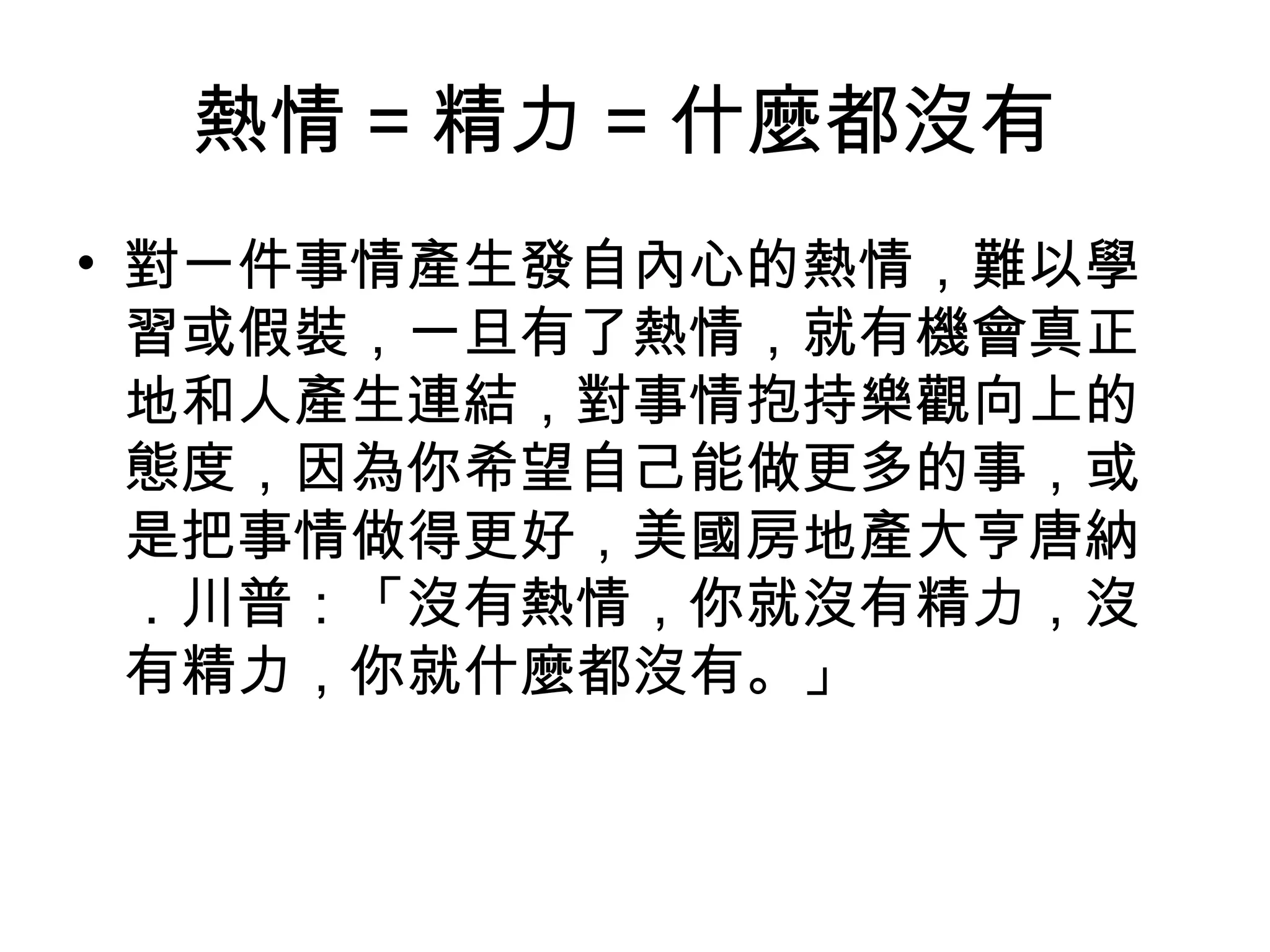 熱情 = 精力 = 什麼都沒有
• 對一件事情產生發自內心的熱情，難以學
習或假裝，一旦有了熱情，就有機會真正
地和人產生連結，對事情抱持樂觀向上的
態度，因為你希望自己能做更多的事，或
是把事情做得更好，美國房地產大亨唐納
．川普：「沒有熱情，你就沒有精力，沒
有精力，你就什麼都沒有。」
 